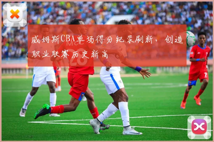 威姆斯CBA单场得分纪录刷新，创造职业联赛历史新高