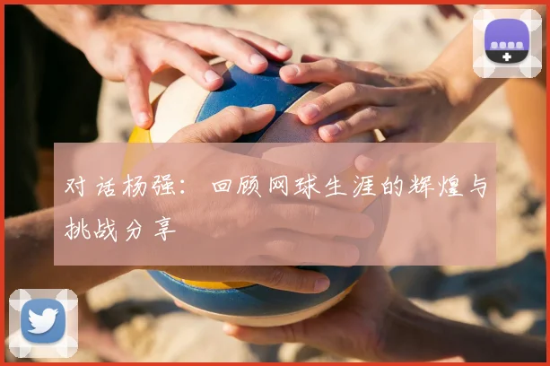 对话杨强：回顾网球生涯的辉煌与挑战分享