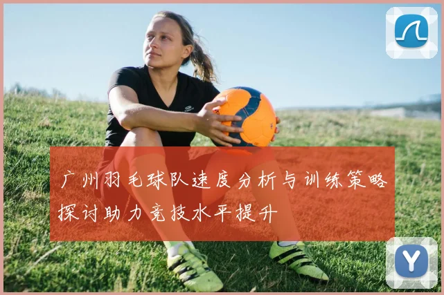 广州羽毛球队速度分析与训练策略探讨助力竞技水平提升
